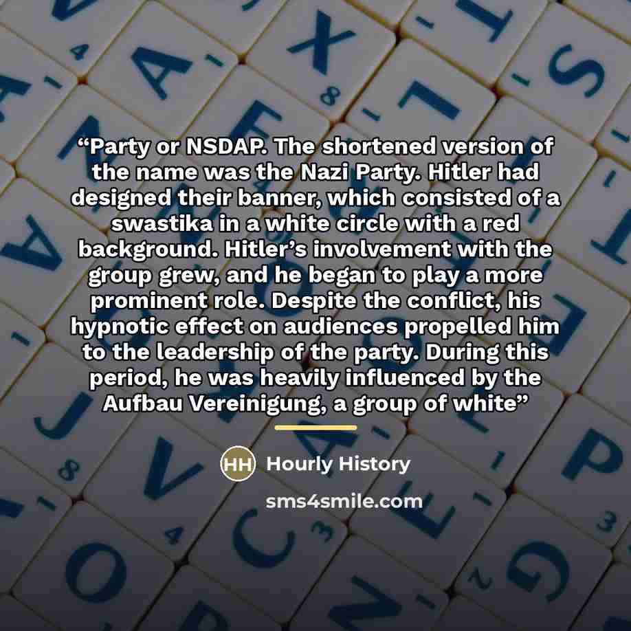 “Party or NSDAP. The shortened version of the name was the Nazi Party. Hitler had designed their banner, which consisted of a swastika in a white circle with a red background. Hitler’s involvement with the group grew, and he began to play a more prominent role. Despite the conflict, his hypnotic…” quote by Hourly History