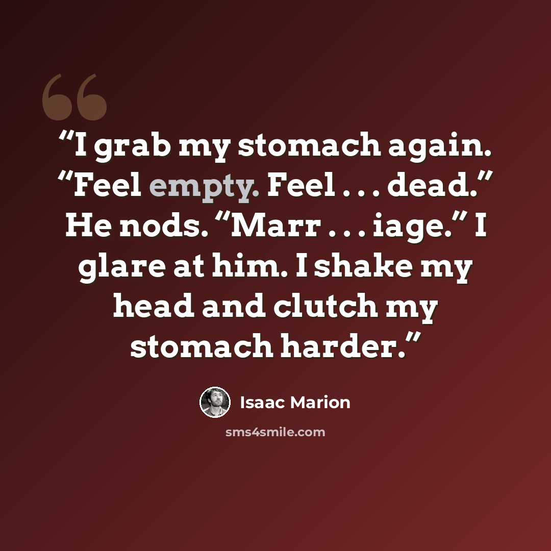 “I grab my stomach again. “Feel empty. Feel . . . dead.” He nods. “Marr . . . iage.” I glare at him. I shake my head and clutch my stomach harder.” quote by Isaac Marion