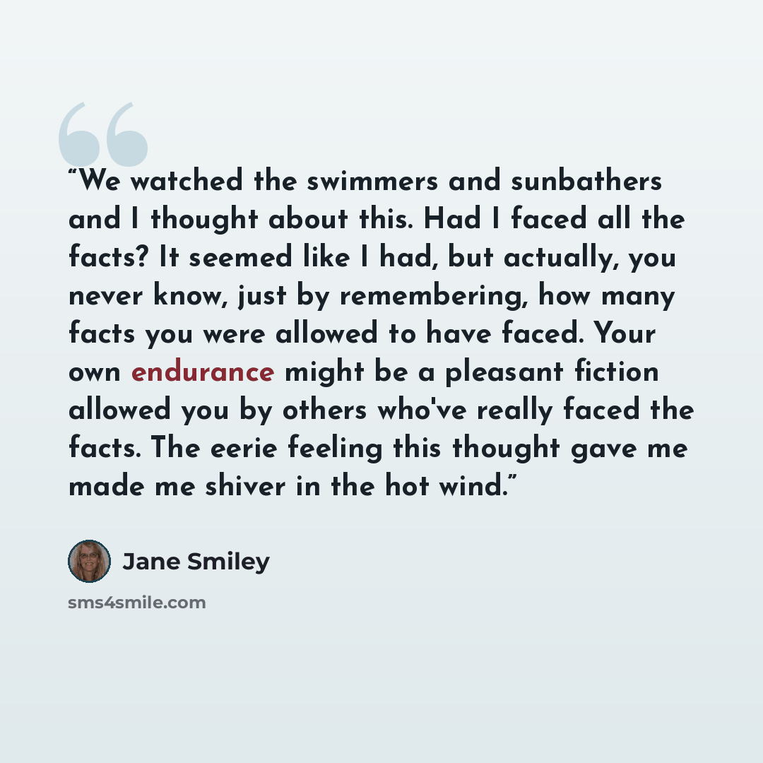 “We watched the swimmers and sunbathers and I thought about this. Had I faced all the facts? It seemed like I had, but actually, you never know, just by remembering, how many facts you were allowed to have faced. Your own endurance might be a pleasant fiction allowed you by others who've really…” quote by Jane Smiley