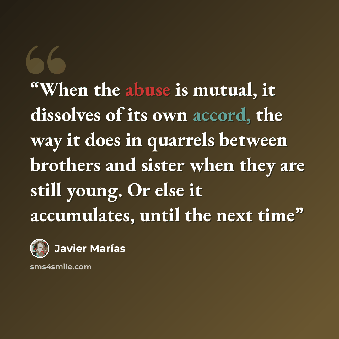 “When the abuse is mutual, it dissolves of its own accord, the way it does in quarrels between brothers and sister when they are still young. Or else it accumulates, until the next time” quote by Javier Marías