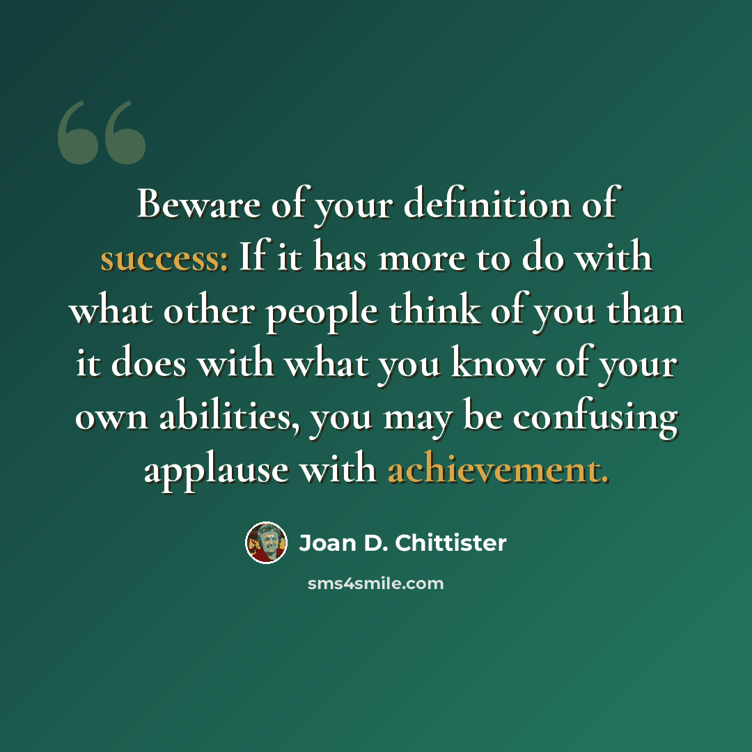 “Beware of your definition of success: If it has more to do with what other people think of you than it does with what you know of your own abilities, you may be confusing applause with achievement.” quote by Joan D. Chittister