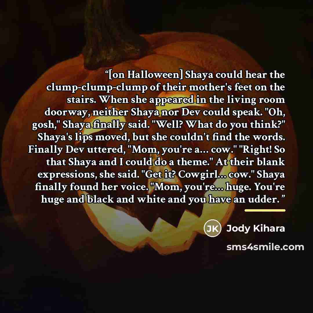 “[on Halloween] Shaya could hear the clump-clump-clump of their mother's feet on the stairs. When she appeared in the living room doorway, neither Shaya nor Dev could speak. "Oh, gosh," Shaya finally said. "Well? What do you think?" Shaya's lips moved, but she couldn't find the words. Finally Dev…” quote by Jody Kihara