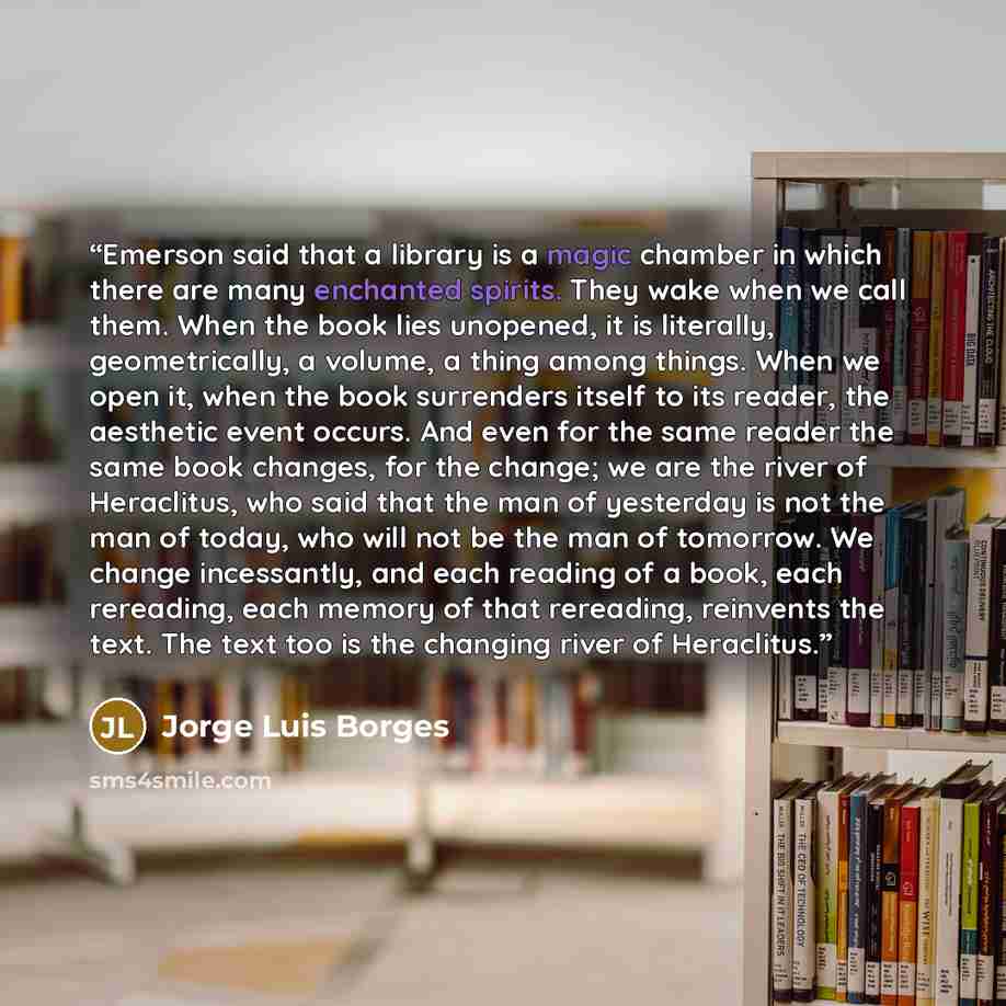 “Emerson said that a library is a magic chamber in which there are many enchanted spirits. They wake when we call them. When the book lies unopened, it is literally, geometrically, a volume, a thing among things. When we open it, when the book surrenders itself to its reader, the aesthetic event…” quote by Jorge Luis Borges