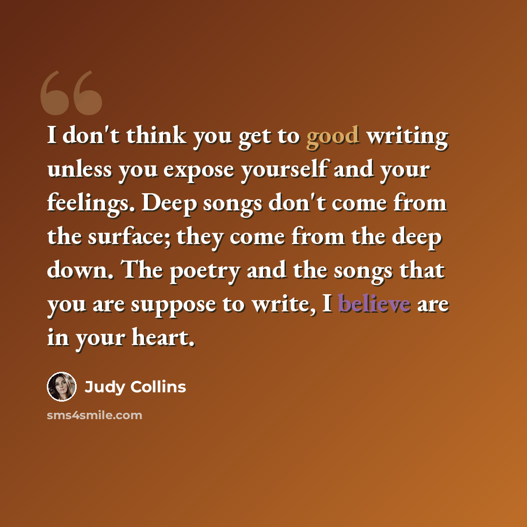 “I don't think you get to good writing unless you expose yourself and your feelings. Deep songs don't come from the surface; they come from the deep down. The poetry and the songs that you are suppose to write, I believe are in your heart.” quote by Judy Collins