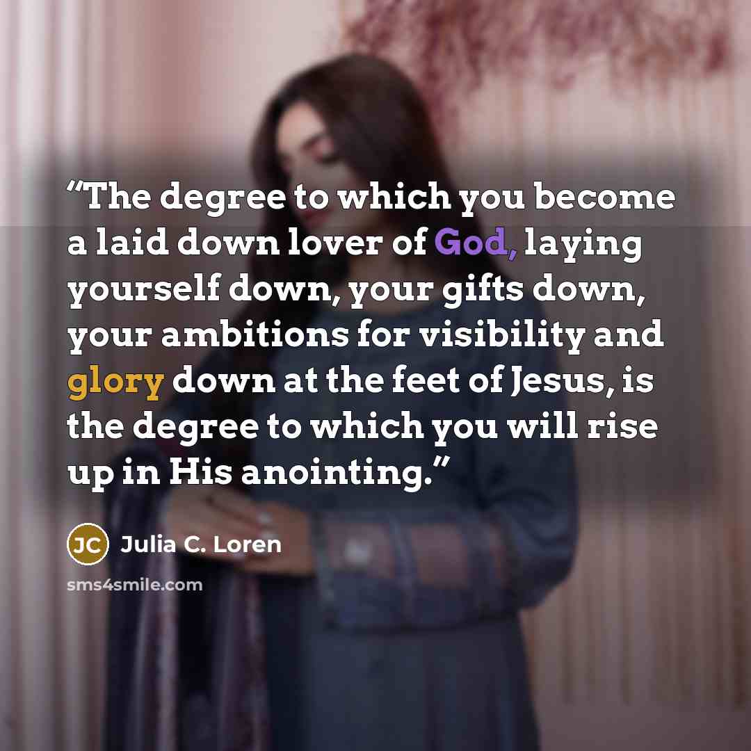 “The degree to which you become a laid down lover of God, laying yourself down, your gifts down, your ambitions for visibility and glory down at the feet of Jesus, is the degree to which you will rise up in His anointing.” quote by Julia C. Loren