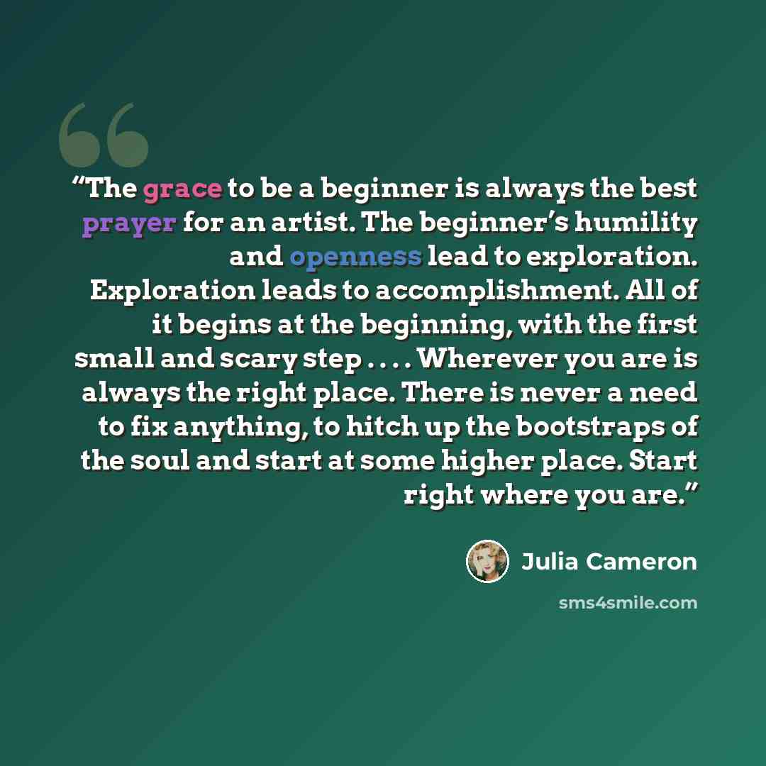 “The grace to be a beginner is always the best prayer for an artist. The beginner’s humility and openness lead to exploration. Exploration leads to accomplishment. All of it begins at the beginning, with the first small and scary step . . . . Wherever you are is always the right place. There is…” quote by Julia Cameron