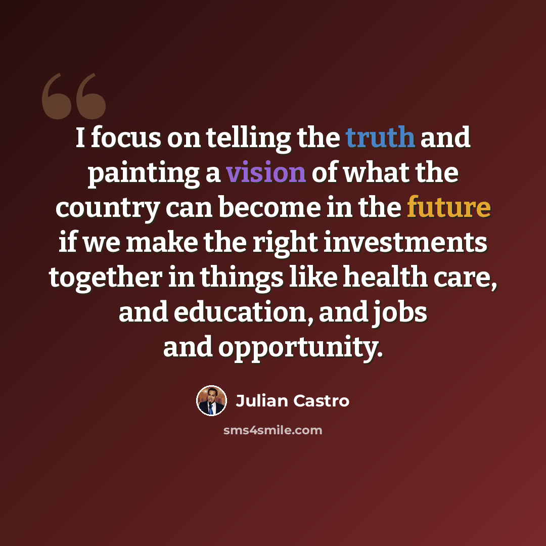 “I focus on telling the truth and painting a vision of what the country can become in the future if we make the right investments together in things like health care, and education, and jobs and opportunity.” quote by Julian Castro
