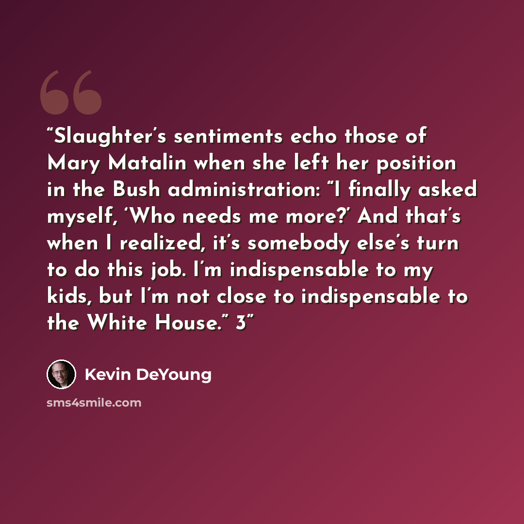“Slaughter’s sentiments echo those of Mary Matalin when she left her position in the Bush administration: “I finally asked myself, ‘Who needs me more?’ And that’s when I realized, it’s somebody else’s turn to do this job. I’m indispensable to my kids, but I’m not close to indispensable to the White…” quote by Kevin DeYoung