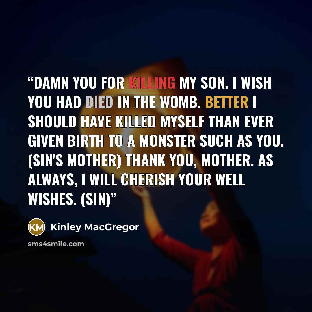 “Damn you for killing my son. I wish you had died in the womb. Better I should have killed myself than ever given birth to a monster such as you. (Sin's Mother) Thank you, Mother. As always, I will cherish your well wishes. (Sin)” quote by Kinley MacGregor