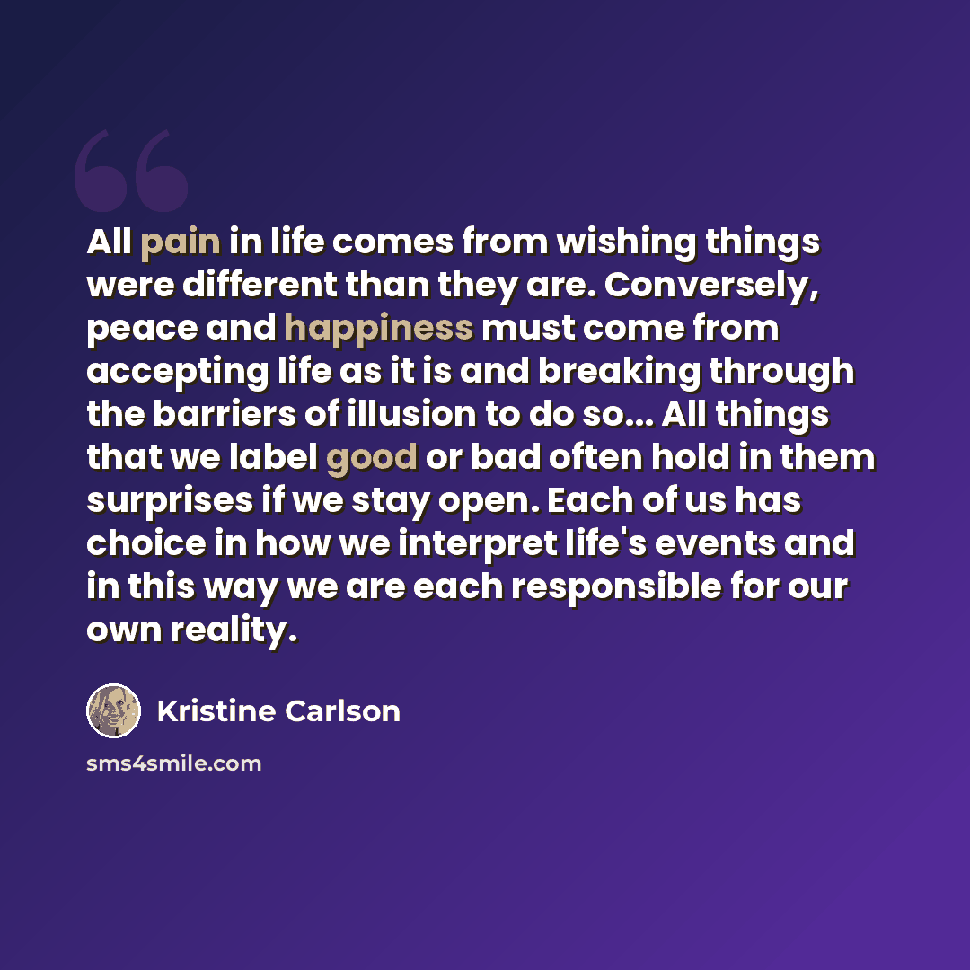 “All pain in life comes from wishing things were different than they are. Conversely, peace and happiness must come from accepting life as it is and breaking through the barriers of illusion to do so... All things that we label good or bad often hold in them surprises if we stay open. Each of us…” quote by Kristine Carlson