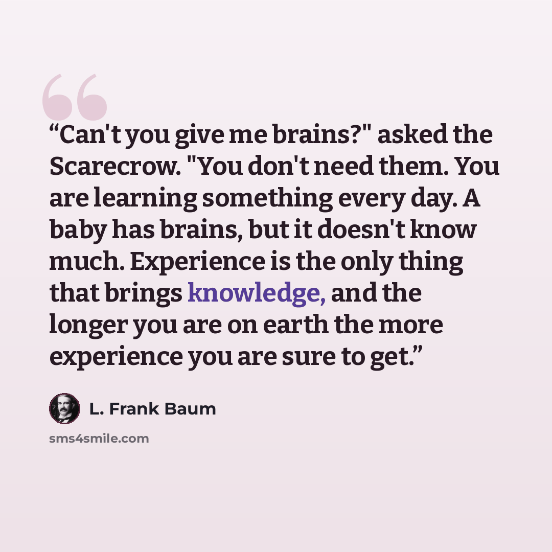 “Can't you give me brains?" asked the Scarecrow. "You don't need them. You are learning something every day. A baby has brains, but it doesn't know much. Experience is the only thing that brings knowledge, and the longer you are on earth the more experience you are sure to get.” quote by L. Frank Baum