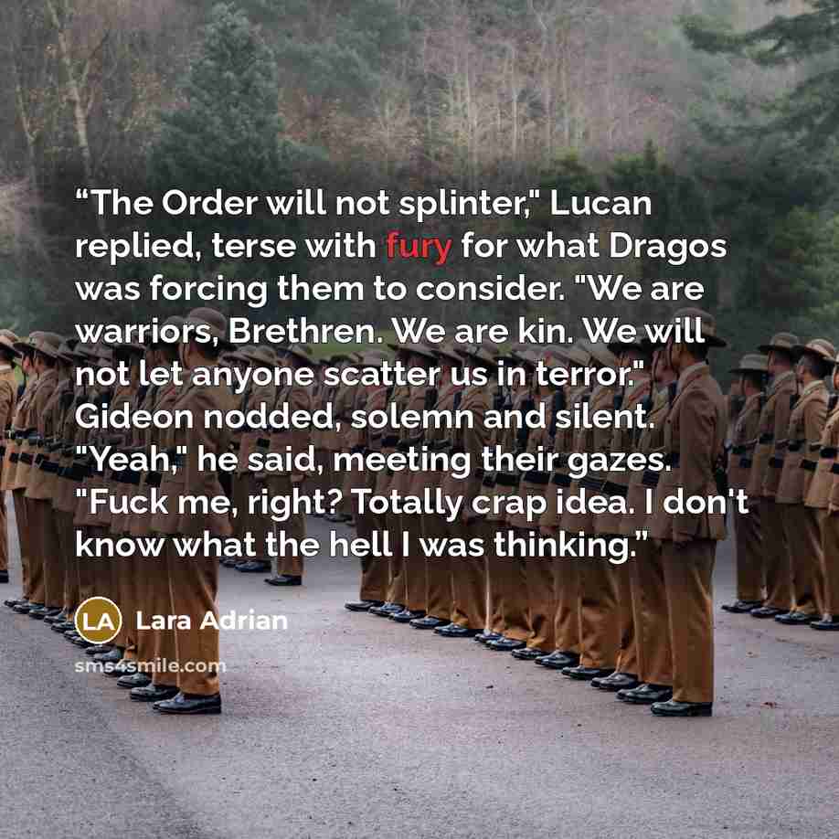 “The Order will not splinter," Lucan replied, terse with fury for what Dragos was forcing them to consider. "We are warriors, Brethren. We are kin. We will not let anyone scatter us in terror." Gideon nodded, solemn and silent. "Yeah," he said, meeting their gazes. "Fuck me, right? Totally crap…” quote by Lara Adrian