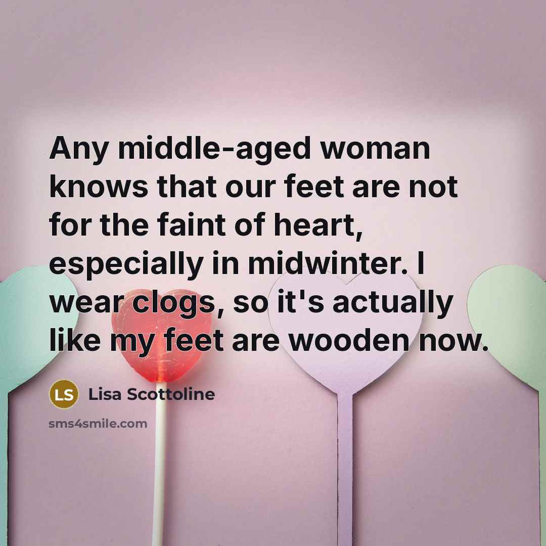 “Any middle-aged woman knows that our feet are not for the faint of heart, especially in midwinter. I wear clogs, so it's actually like my feet are wooden now.” quote by Lisa Scottoline