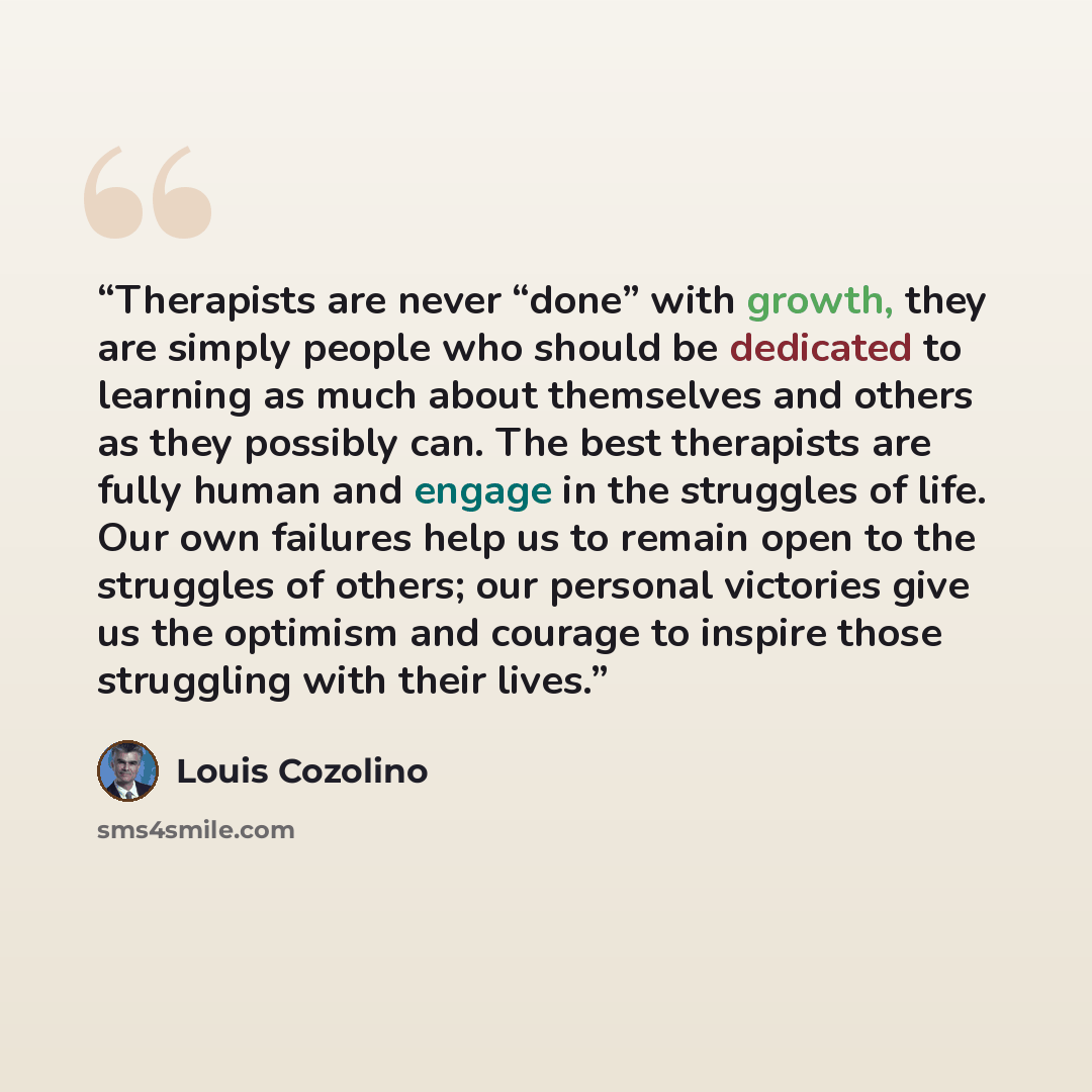 “Therapists are never “done” with growth, they are simply people who should be dedicated to learning as much about themselves and others as they possibly can. The best therapists are fully human and engage in the struggles of life. Our own failures help us to remain open to the struggles of others…” quote by Louis Cozolino