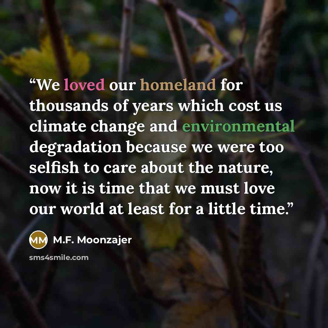“We loved our homeland for thousands of years which cost us climate change and environmental degradation because we were too selfish to care about the nature, now it is time that we must love our world at least for a little time.” quote by M.F. Moonzajer