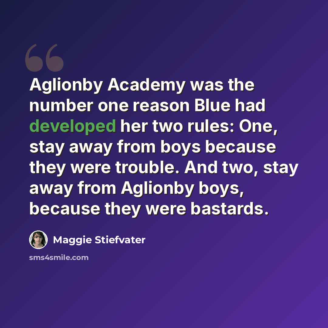 “Aglionby Academy was the number one reason Blue had developed her two rules: One, stay away from boys because they were trouble. And two, stay away from Aglionby boys, because they were bastards.” quote by Maggie Stiefvater