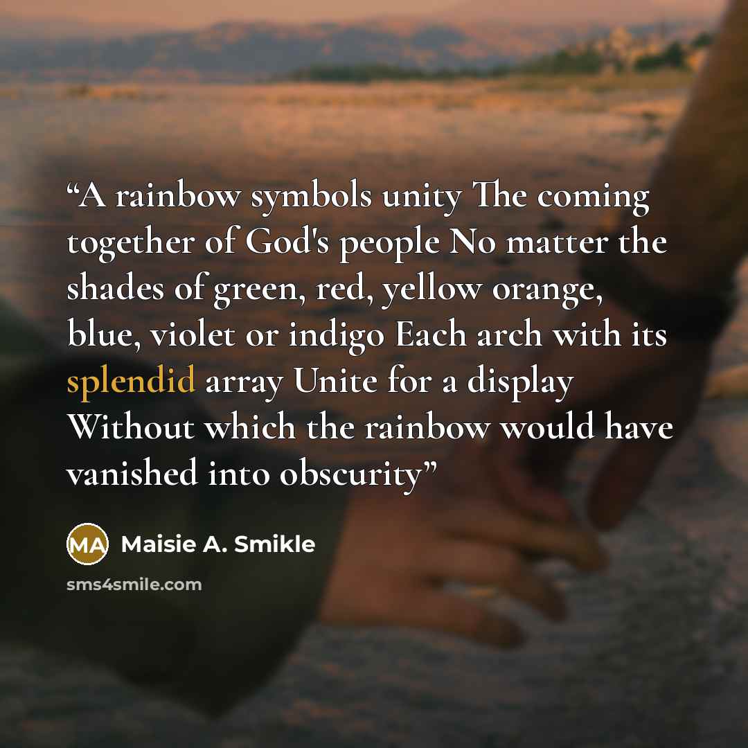 “A rainbow symbols unity The coming together of God's people No matter the shades of green, red, yellow orange, blue, violet or indigo Each arch with its splendid array Unite for a display Without which the rainbow would have vanished into obscurity” quote by Maisie A. Smikle