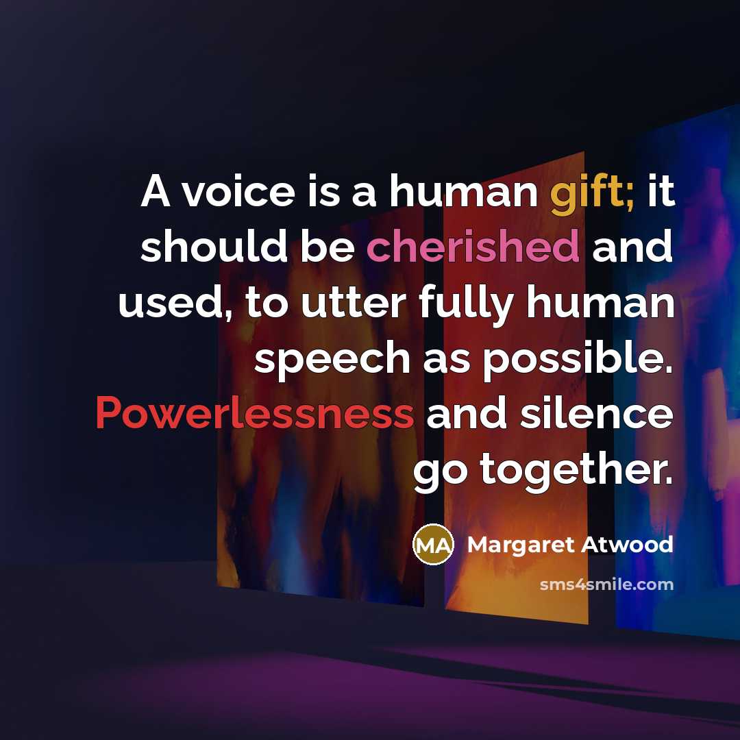“A voice is a human gift; it should be cherished and used, to utter fully human speech as possible. Powerlessness and silence go together.” quote by Margaret Atwood