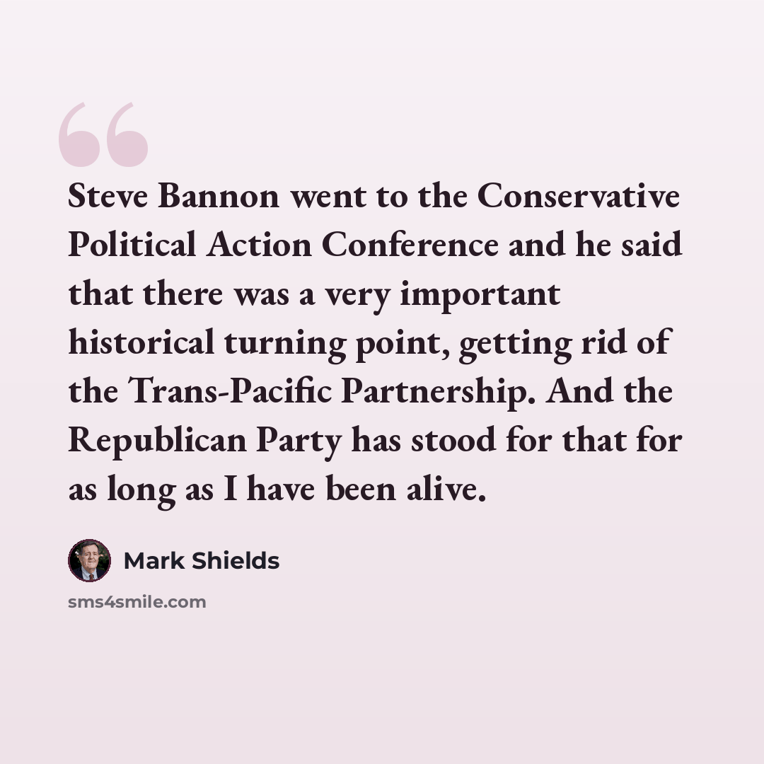 “Steve Bannon went to the Conservative Political Action Conference and he said that there was a very important historical turning point, getting rid of the Trans-Pacific Partnership. And the Republican Party has stood for that for as long as I have been alive.” quote by Mark Shields