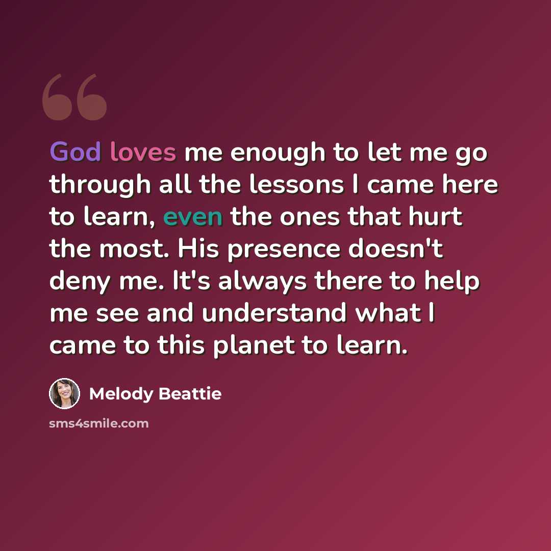 “God loves me enough to let me go through all the lessons I came here to learn, even the ones that hurt the most. His presence doesn't deny me. It's always there to help me see and understand what I came to this planet to learn.” quote by Melody Beattie