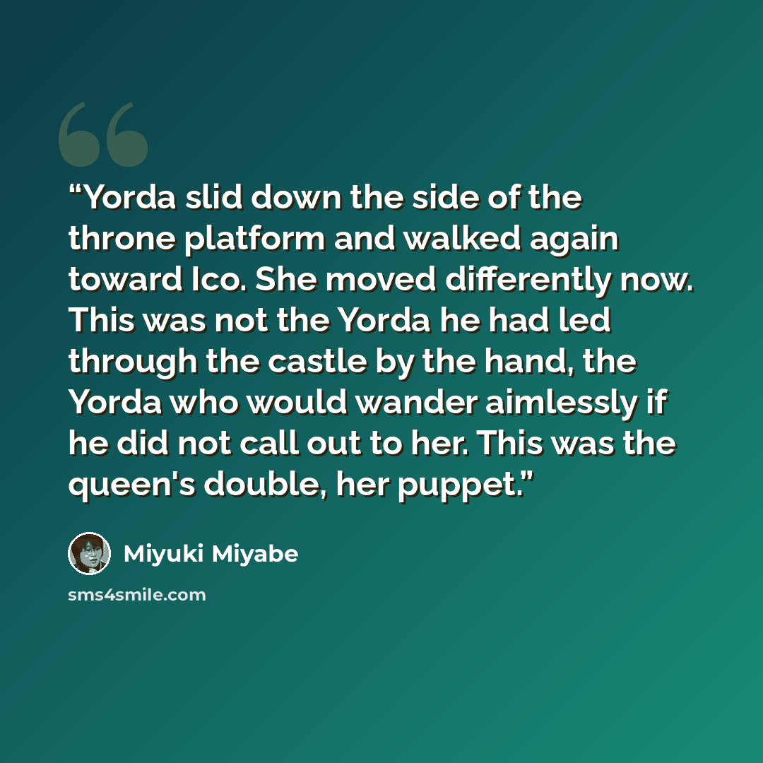 “Yorda slid down the side of the throne platform and walked again toward Ico. She moved differently now. This was not the Yorda he had led through the castle by the hand, the Yorda who would wander aimlessly if he did not call out to her. This was the queen's double, her puppet.” quote by Miyuki Miyabe