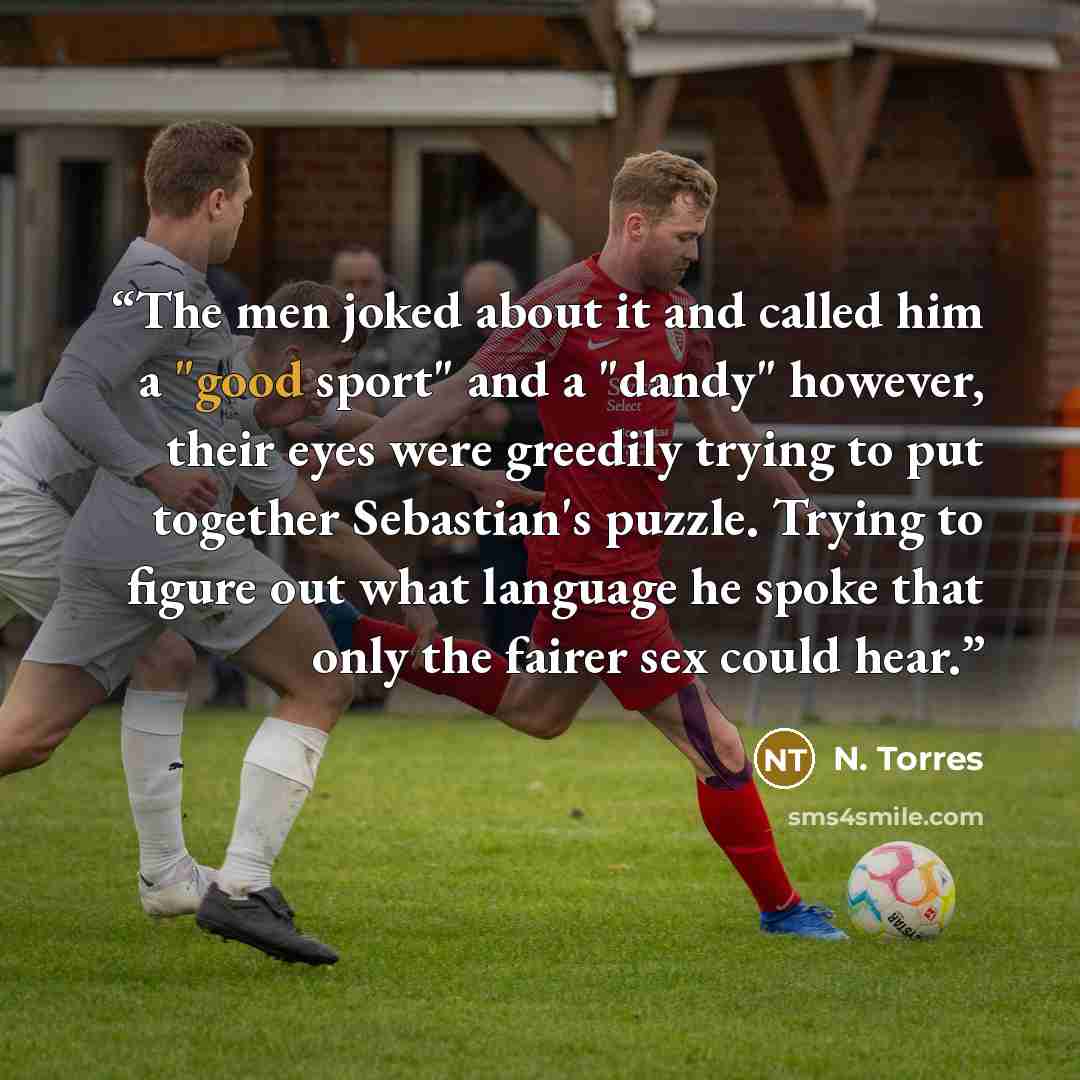 “The men joked about it and called him a "good sport" and a "dandy" however, their eyes were greedily trying to put together Sebastian's puzzle. Trying to figure out what language he spoke that only the fairer sex could hear.” quote by N. Torres