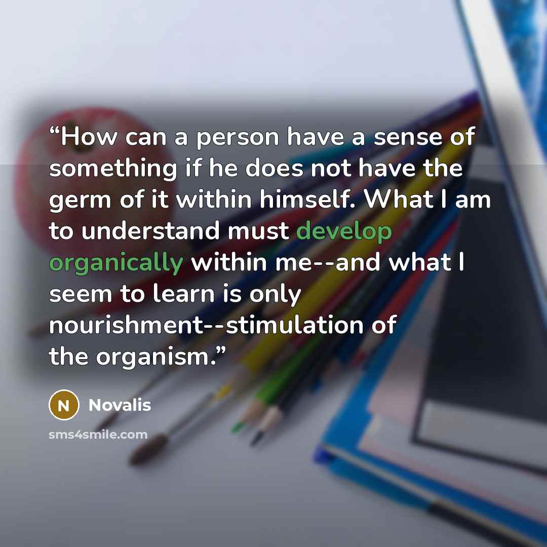 “How can a person have a sense of something if he does not have the germ of it within himself. What I am to understand must develop organically within me--and what I seem to learn is only nourishment--stimulation of the organism.” quote by Novalis