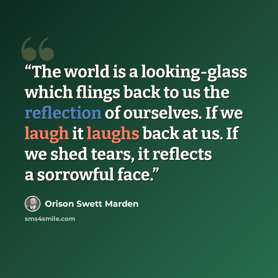 “The world is a looking-glass which flings back to us the reflection of ourselves. If we laugh it laughs back at us. If we shed tears, it reflects a sorrowful face.” quote by Orison Swett Marden