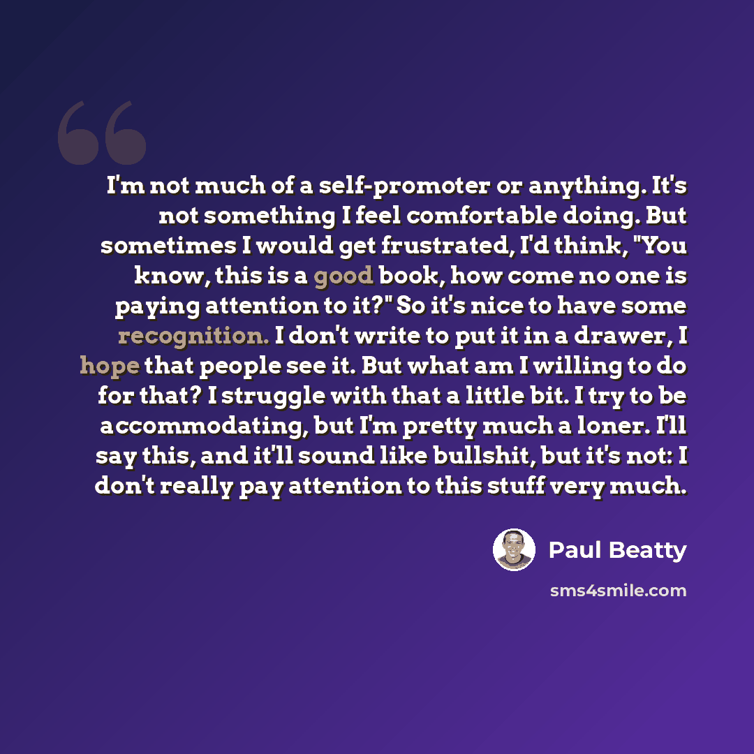 “I'm not much of a self-promoter or anything. It's not something I feel comfortable doing. But sometimes I would get frustrated, I'd think, "You know, this is a good book, how come no one is paying attention to it?" So it's nice to have some recognition. I don't write to put it in a drawer, I hope…” quote by Paul Beatty