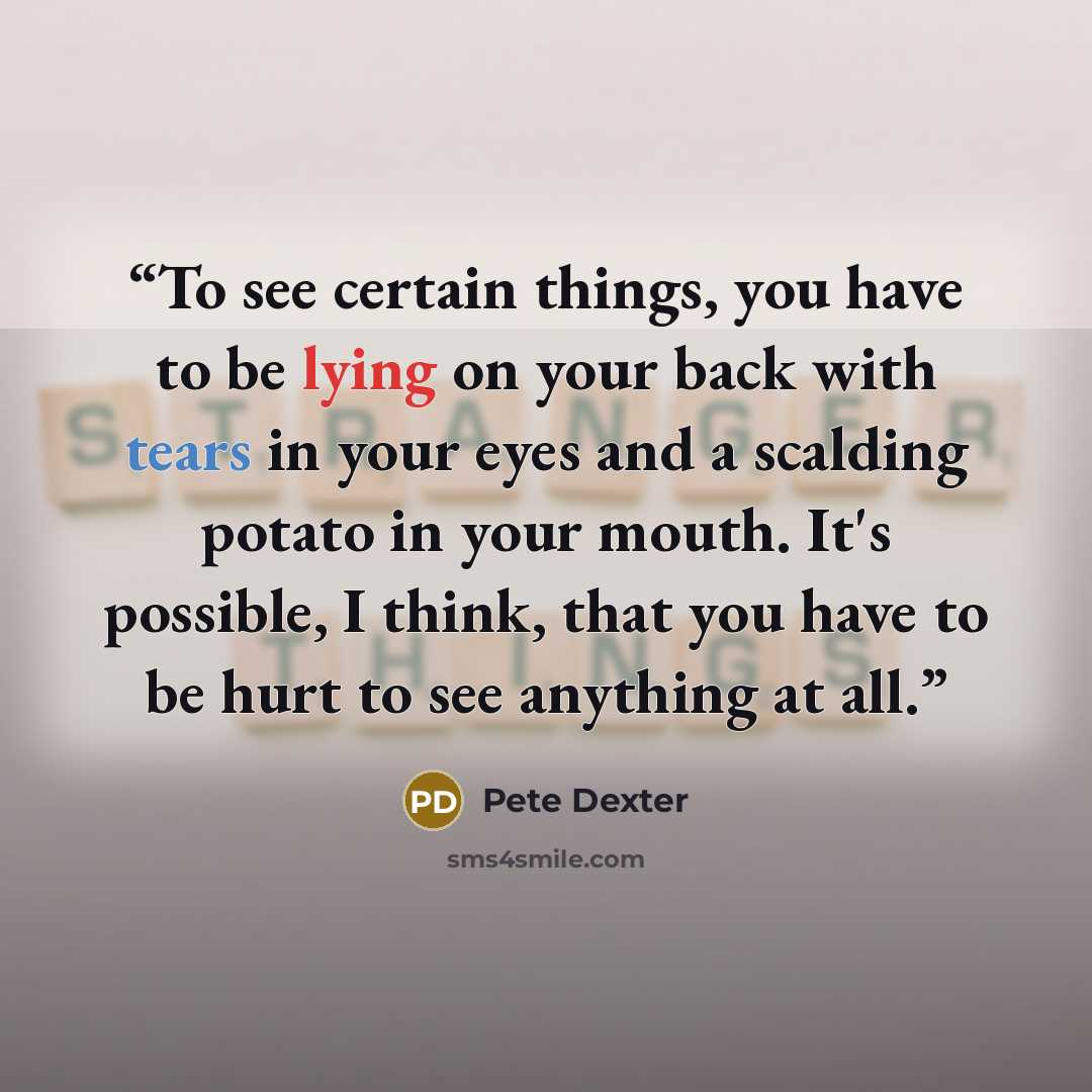 “To see certain things, you have to be lying on your back with tears in your eyes and a scalding potato in your mouth. It's possible, I think, that you have to be hurt to see anything at all.” quote by Pete Dexter