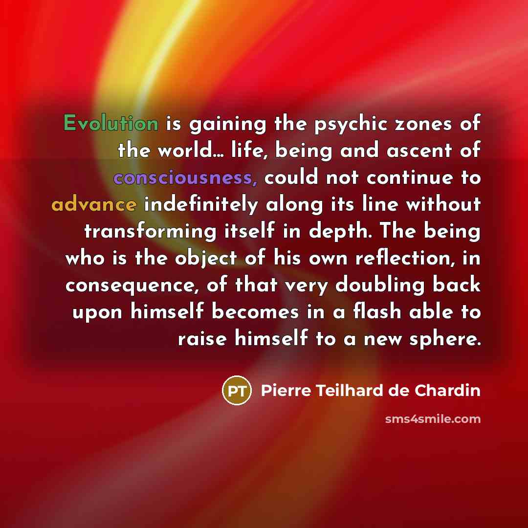 “Evolution is gaining the psychic zones of the world... life, being and ascent of consciousness, could not continue to advance indefinitely along its line without transforming itself in depth. The being who is the object of his own reflection, in consequence, of that very doubling back upon himself…” quote by Pierre Teilhard de Chardin