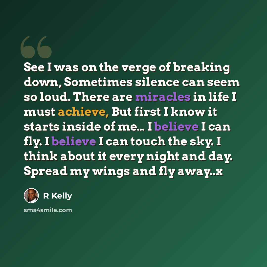 “See I was on the verge of breaking down, Sometimes silence can seem so loud. There are miracles in life I must achieve, But first I know it starts inside of me… I believe I can fly. I believe I can touch the sky. I think about it every night and day. Spread my wings and fly away..x” quote by R Kelly