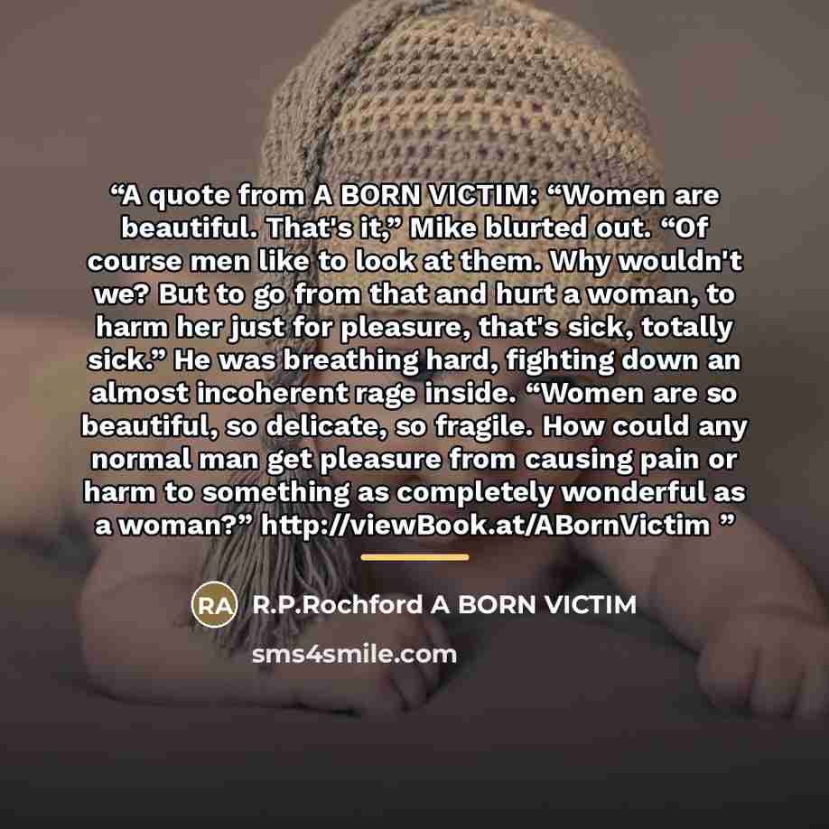 “A quote from A BORN VICTIM: “Women are beautiful. That's it,” Mike blurted out. “Of course men like to look at them. Why wouldn't we? But to go from that and hurt a woman, to harm her just for pleasure, that's sick, totally sick.” He was breathing hard, fighting down an almost incoherent rage…” quote by Anonymous