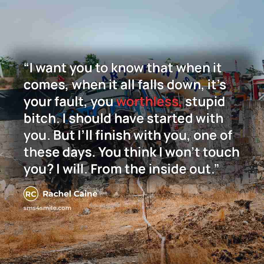 “I want you to know that when it comes, when it all falls down, it’s your fault, you worthless, stupid bitch. I should have started with you. But I’ll finish with you, one of these days. You think I won’t touch you? I will. From the inside out.” quote by Rachel Caine