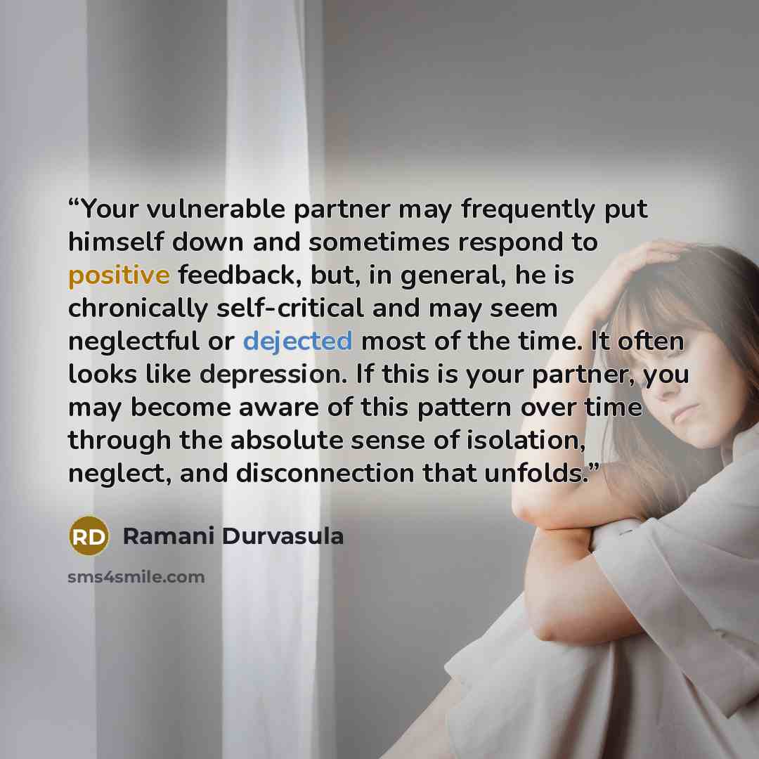 “Your vulnerable partner may frequently put himself down and sometimes respond to positive feedback, but, in general, he is chronically self-critical and may seem neglectful or dejected most of the time. It often looks like depression. If this is your partner, you may become aware of this pattern…” quote by Ramani Durvasula