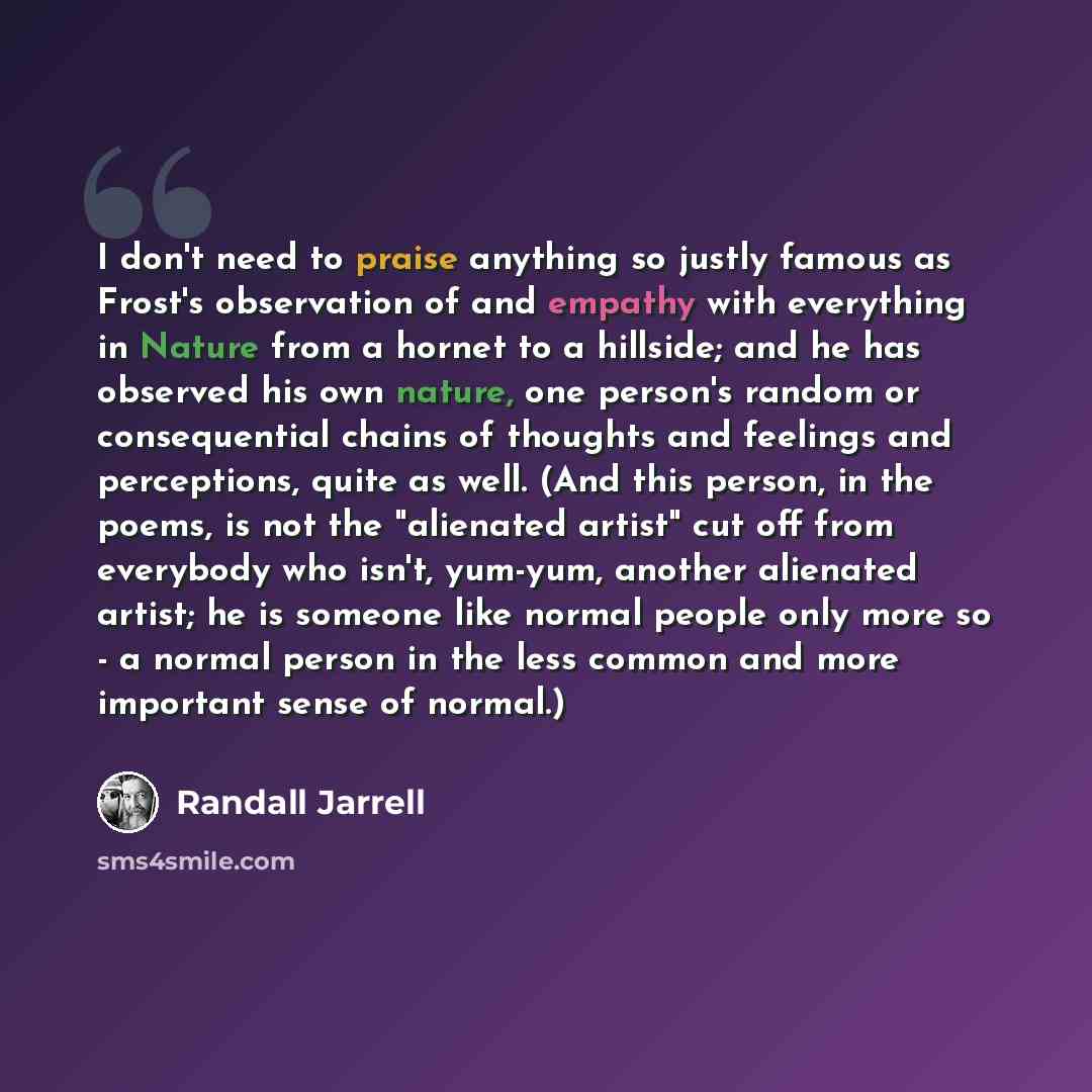 “I don't need to praise anything so justly famous as Frost's observation of and empathy with everything in Nature from a hornet to a hillside; and he has observed his own nature, one person's random or consequential chains of thoughts and feelings and perceptions, quite as well. (And this person…” quote by Randall Jarrell