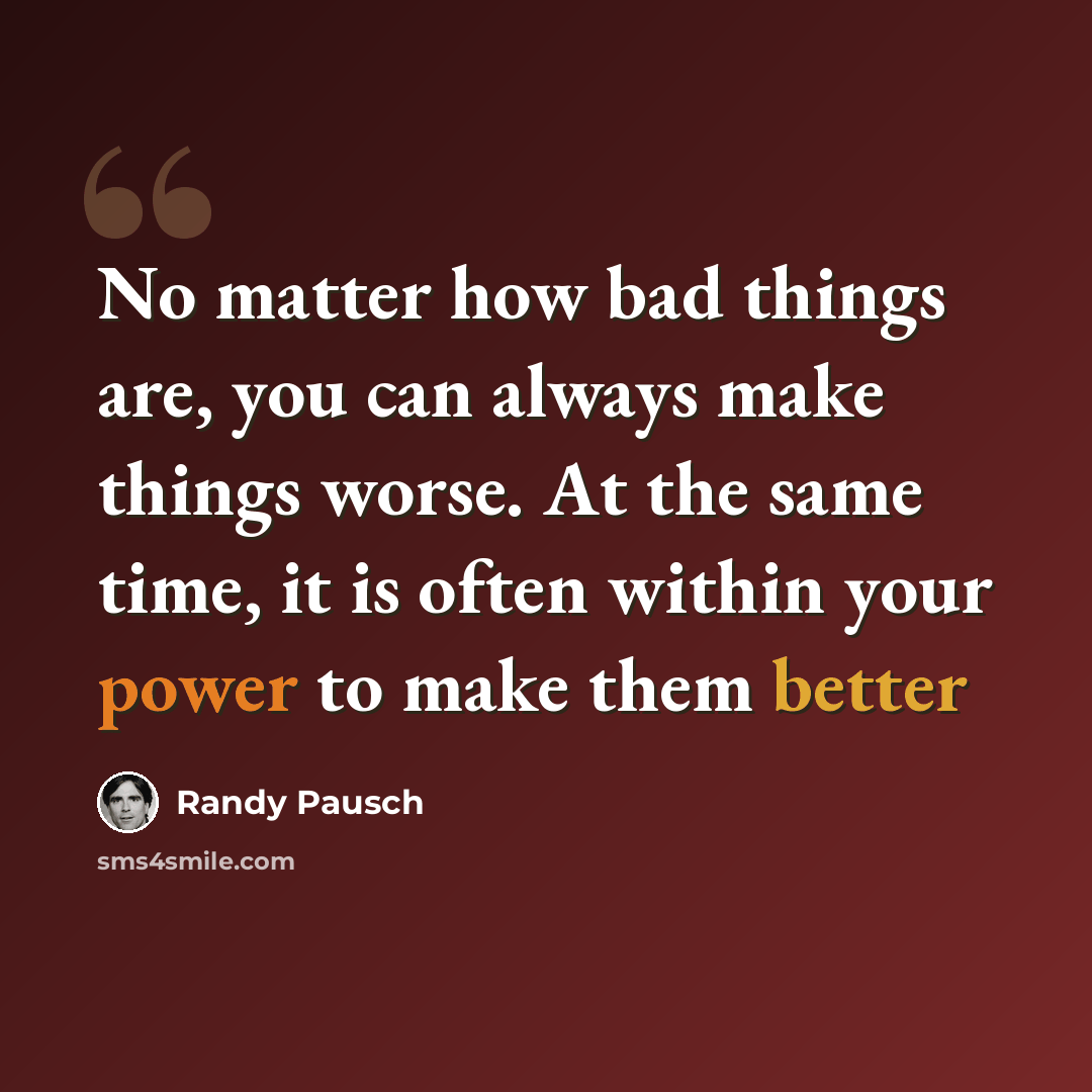 “No matter how bad things are, you can always make things worse. At the same time, it is often within your power to make them better” quote by Randy Pausch