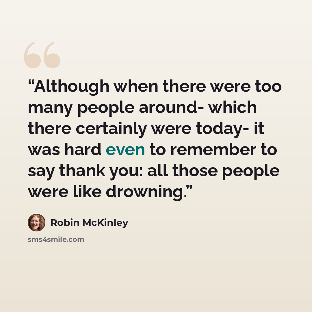 “Although when there were too many people around- which there certainly were today- it was hard even to remember to say thank you: all those people were like drowning.” quote by Robin Mckinley