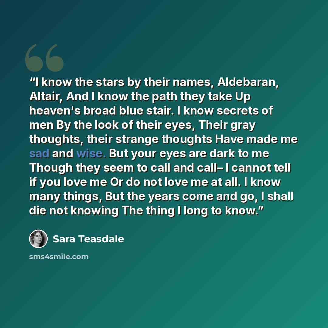 “I know the stars by their names, Aldebaran, Altair, And I know the path they take Up heaven's broad blue stair. I know secrets of men By the look of their eyes, Their gray thoughts, their strange thoughts Have made me sad and wise. But your eyes are dark to me Though they seem to call and call– I…” quote by Sara Teasdale