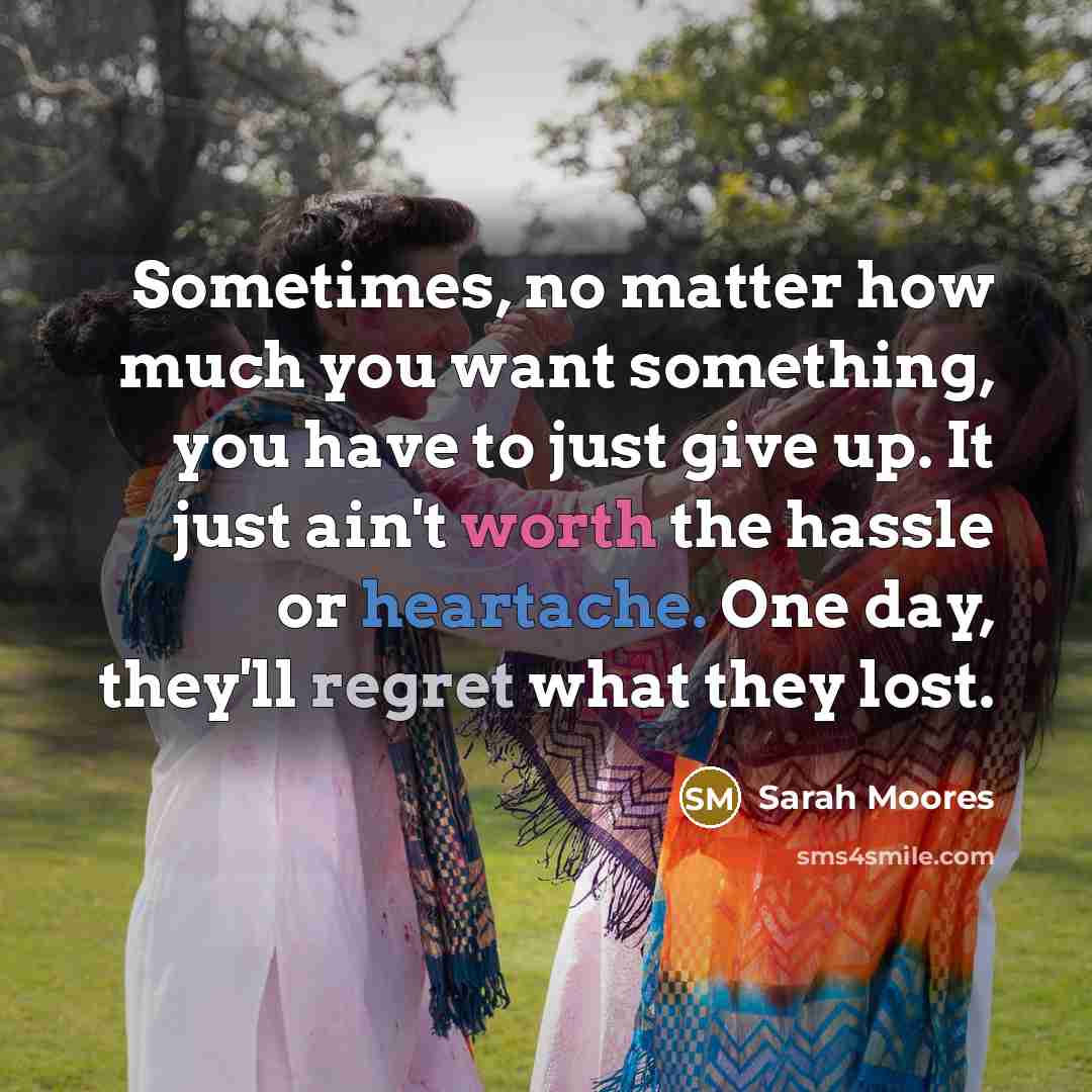 “Sometimes, no matter how much you want something, you have to just give up. It just ain't worth the hassle or heartache. One day, they'll regret what they lost.” quote by Sarah Moores