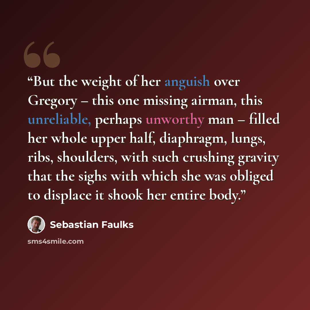 “But the weight of her anguish over Gregory – this one missing airman, this unreliable, perhaps unworthy man – filled her whole upper half, diaphragm, lungs, ribs, shoulders, with such crushing gravity that the sighs with which she was obliged to displace it shook her entire body.” quote by Sebastian Faulks