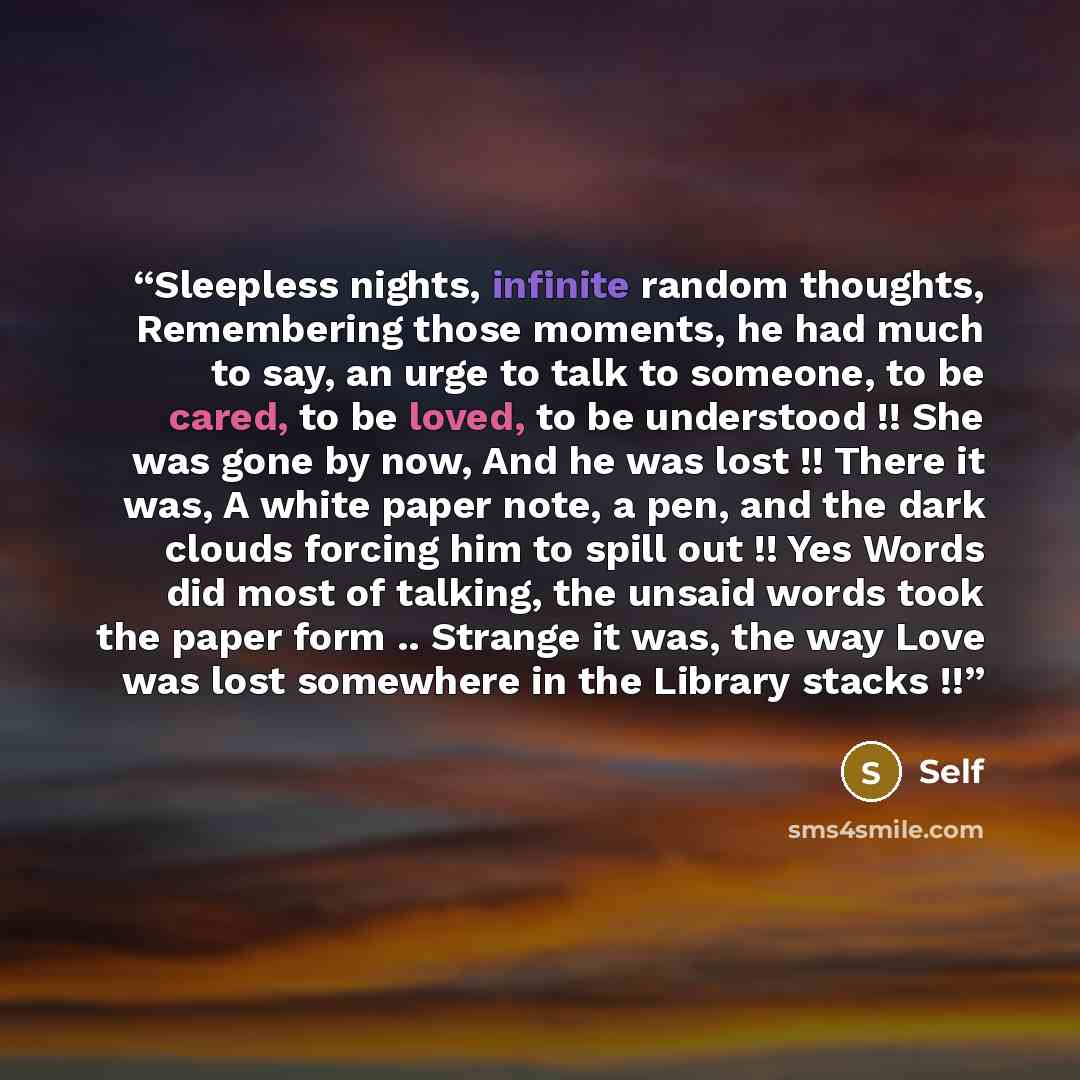 “Sleepless nights, infinite random thoughts, Remembering those moments, he had much to say, an urge to talk to someone, to be cared, to be loved, to be understood !! She was gone by now, And he was lost !! There it was, A white paper note, a pen, and the dark clouds forcing him to spill out !! Yes…” quote by self