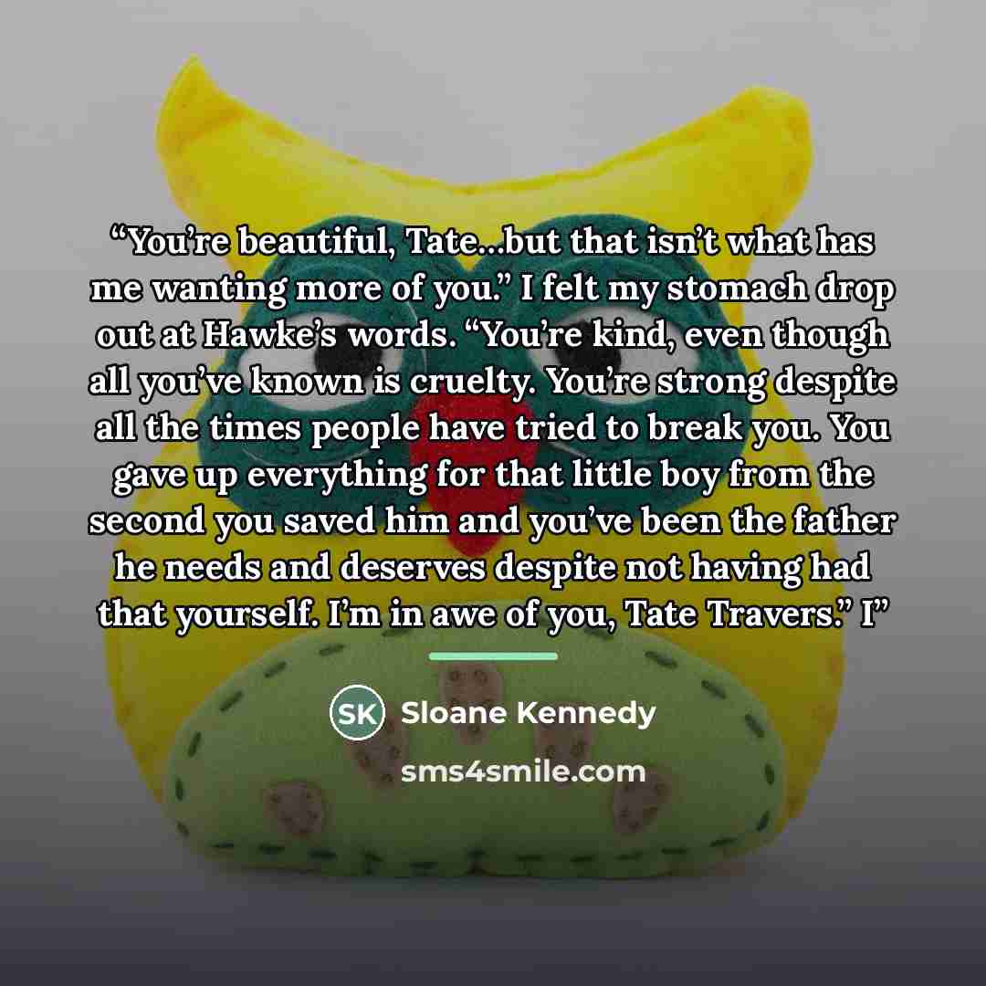 “You’re beautiful, Tate…but that isn’t what has me wanting more of you.” I felt my stomach drop out at Hawke’s words. “You’re kind, even though all you’ve known is cruelty. You’re strong despite all the times people have tried to break you. You gave up everything for that little boy from the second…” quote by Sloane Kennedy