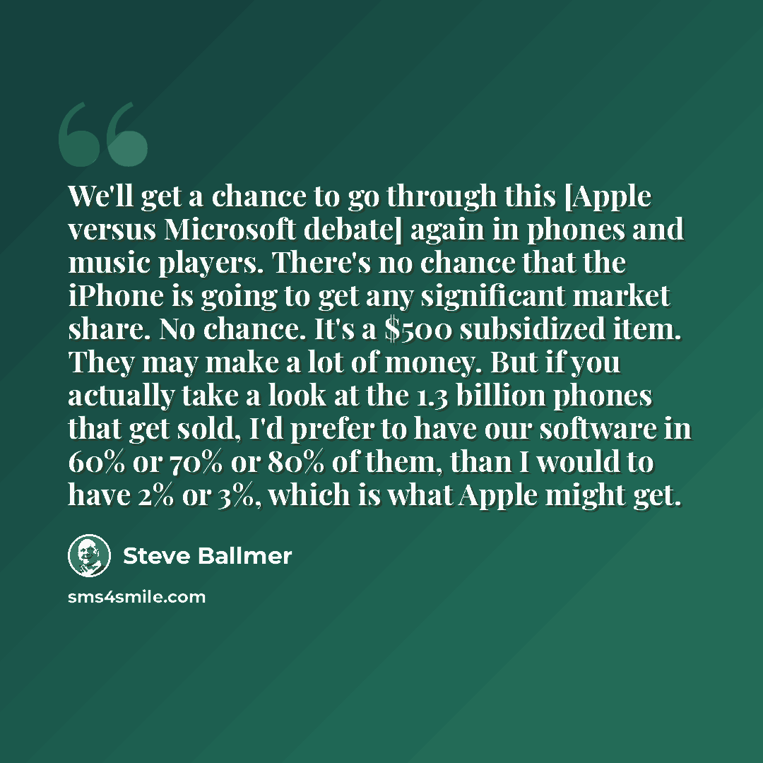 “We'll get a chance to go through this [Apple versus Microsoft debate] again in phones and music players. There's no chance that the iPhone is going to get any significant market share. No chance. It's a $500 subsidized item. They may make a lot of money. But if you actually take a look at the 1.3…” quote by Steve Ballmer