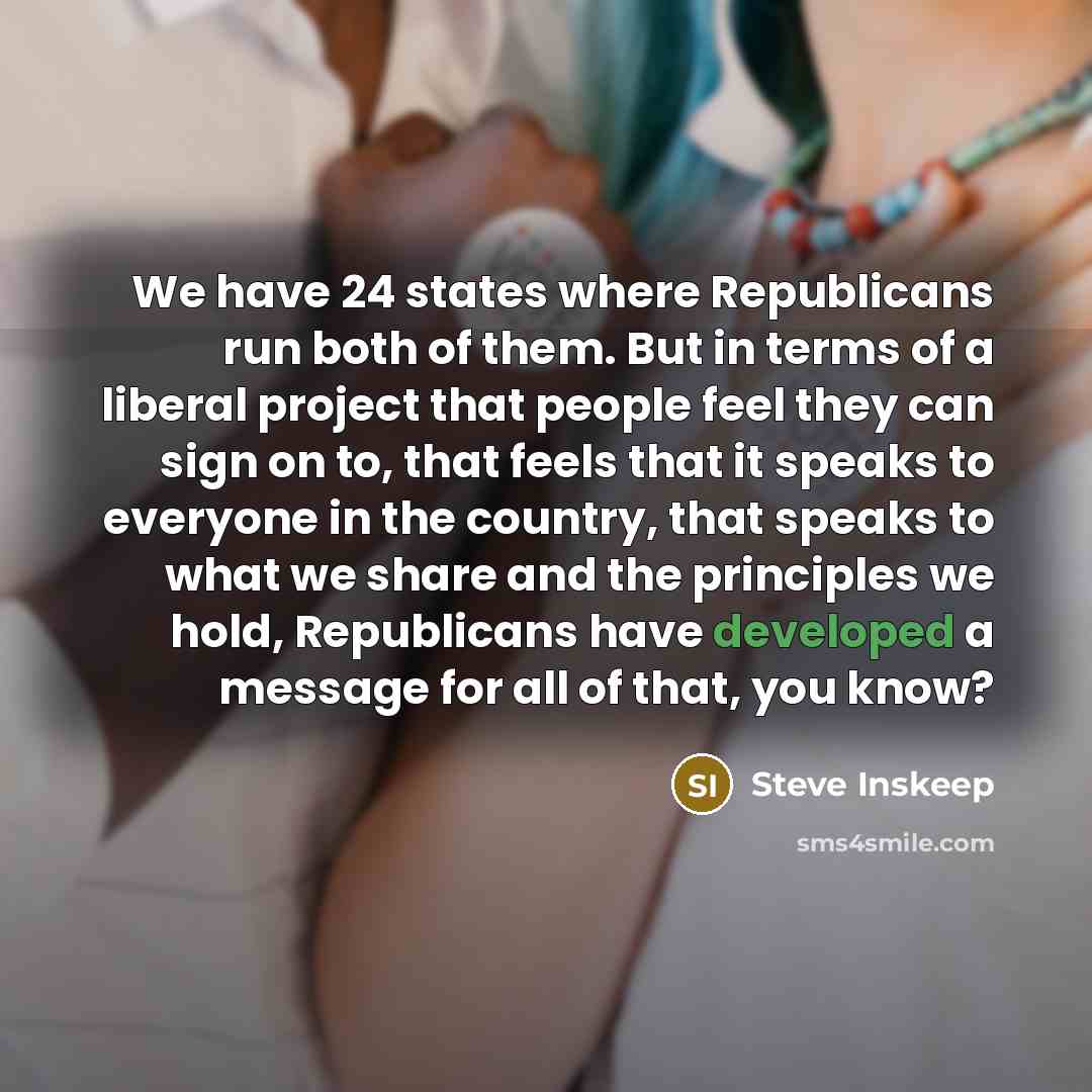 “We have 24 states where Republicans run both of them. But in terms of a liberal project that people feel they can sign on to, that feels that it speaks to everyone in the country, that speaks to what we share and the principles we hold, Republicans have developed a message for all of that, you know?” quote by Steve Inskeep