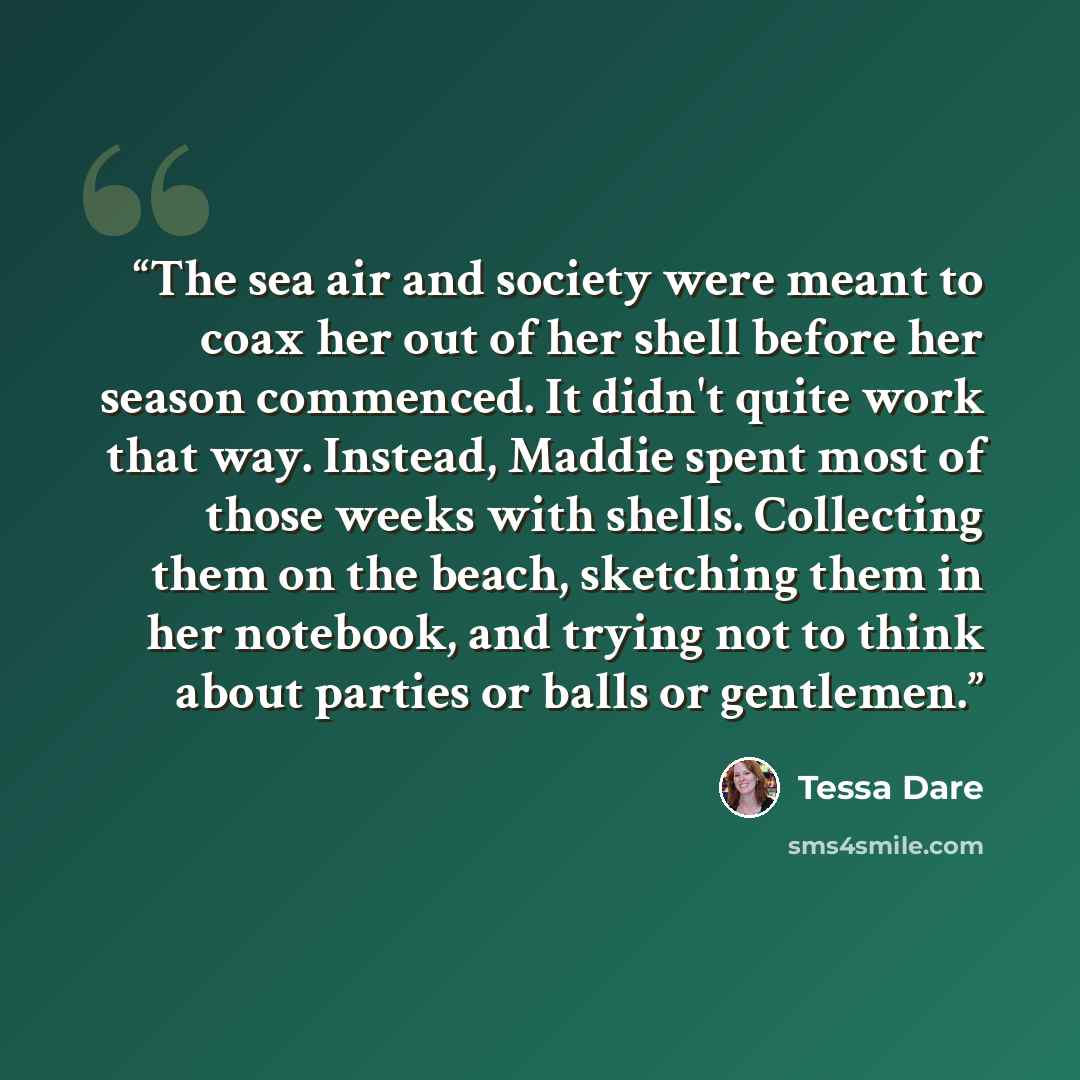 “The sea air and society were meant to coax her out of her shell before her season commenced. It didn't quite work that way. Instead, Maddie spent most of those weeks with shells. Collecting them on the beach, sketching them in her notebook, and trying not to think about parties or balls or…” quote by Tessa Dare