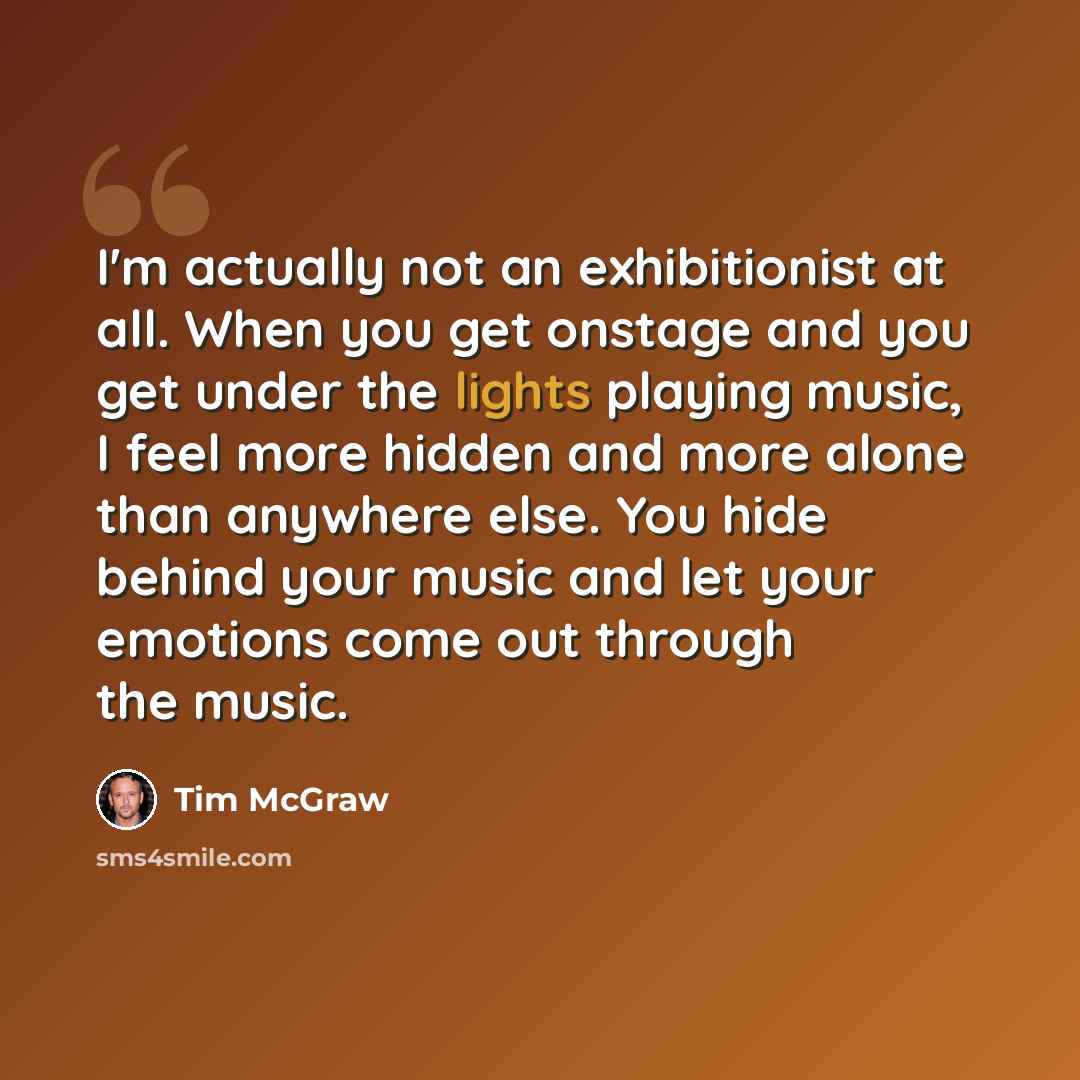 “I'm actually not an exhibitionist at all. When you get onstage and you get under the lights playing music, I feel more hidden and more alone than anywhere else. You hide behind your music and let your emotions come out through the music.” quote by Tim McGraw