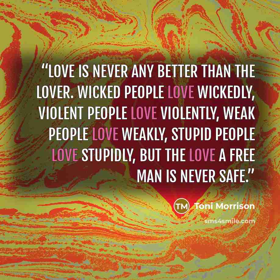 “Love is never any better than the lover. Wicked people love wickedly, violent people love violently, weak people love weakly, stupid people love stupidly, but the love a free man is never safe.” quote by Toni Morrison