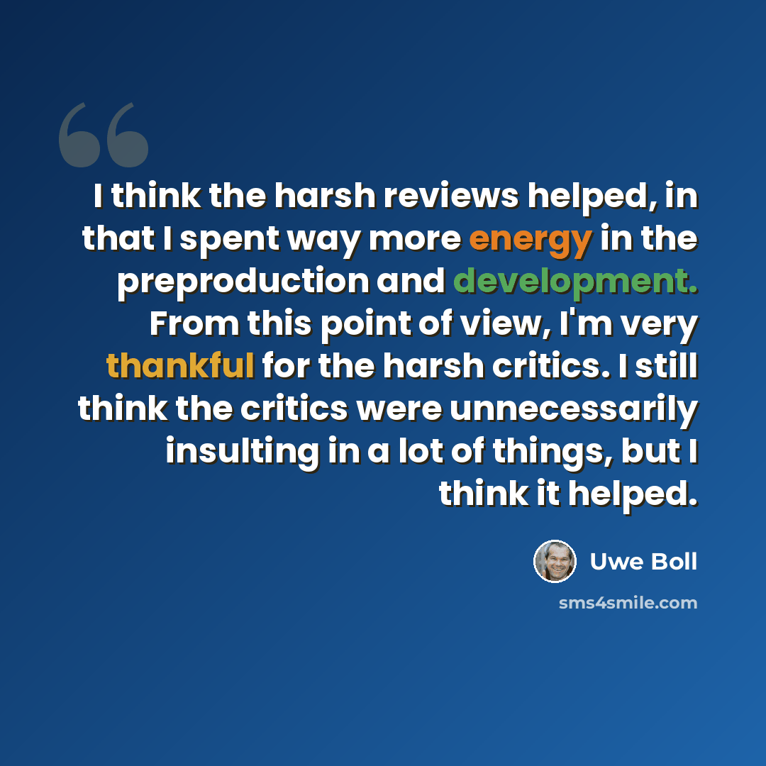“I think the harsh reviews helped, in that I spent way more energy in the preproduction and development. From this point of view, I'm very thankful for the harsh critics. I still think the critics were unnecessarily insulting in a lot of things, but I think it helped.” quote by Uwe Boll