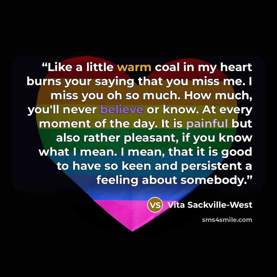 “Like a little warm coal in my heart burns your saying that you miss me. I miss you oh so much. How much, you'll never believe or know. At every moment of the day. It is painful but also rather pleasant, if you know what I mean. I mean, that it is good to have so keen and persistent a feeling about…” quote by Vita Sackville-West